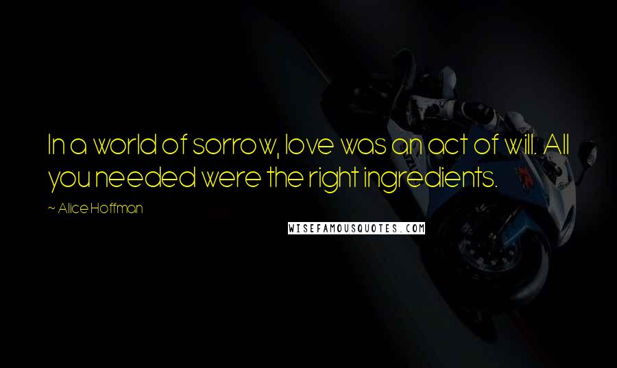 Alice Hoffman Quotes: In a world of sorrow, love was an act of will. All you needed were the right ingredients.