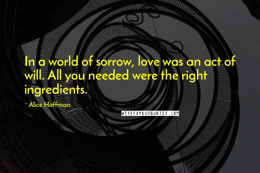 Alice Hoffman Quotes: In a world of sorrow, love was an act of will. All you needed were the right ingredients.