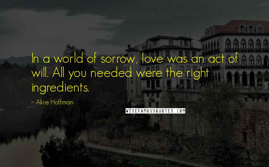 Alice Hoffman Quotes: In a world of sorrow, love was an act of will. All you needed were the right ingredients.