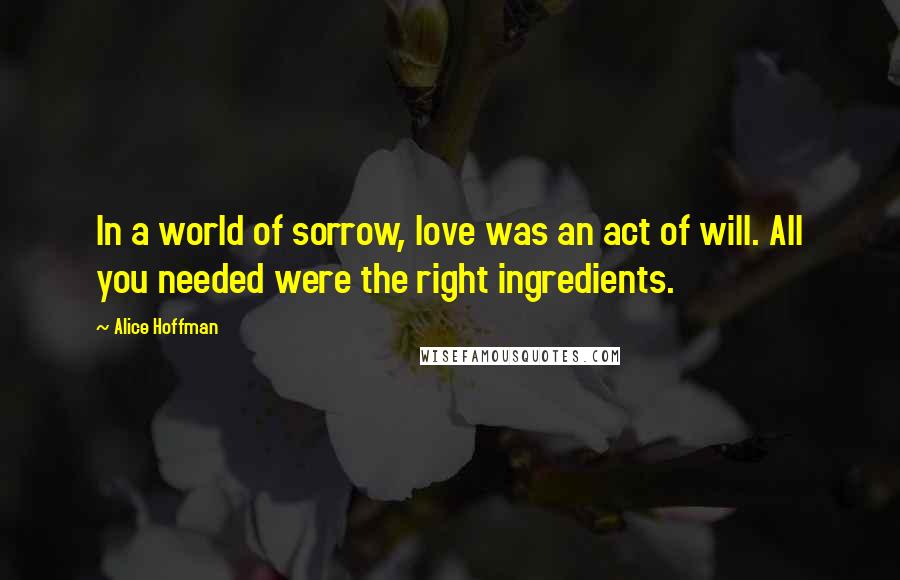 Alice Hoffman Quotes: In a world of sorrow, love was an act of will. All you needed were the right ingredients.