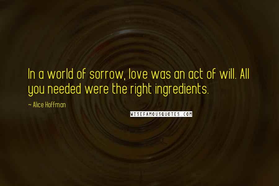 Alice Hoffman Quotes: In a world of sorrow, love was an act of will. All you needed were the right ingredients.