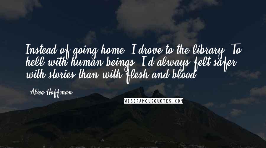 Alice Hoffman Quotes: Instead of going home, I drove to the library. To hell with human beings. I'd always felt safer with stories than with flesh and blood.