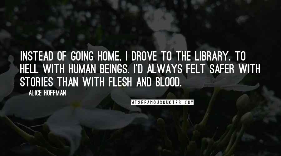 Alice Hoffman Quotes: Instead of going home, I drove to the library. To hell with human beings. I'd always felt safer with stories than with flesh and blood.