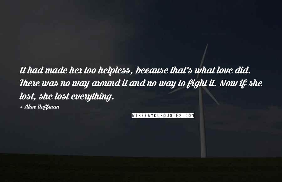 Alice Hoffman Quotes: It had made her too helpless, because that's what love did. There was no way around it and no way to fight it. Now if she lost, she lost everything.