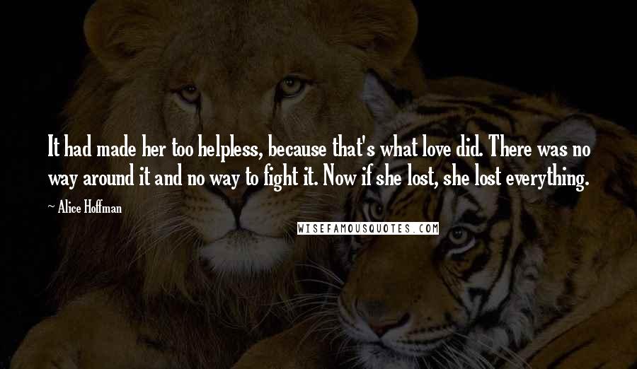 Alice Hoffman Quotes: It had made her too helpless, because that's what love did. There was no way around it and no way to fight it. Now if she lost, she lost everything.