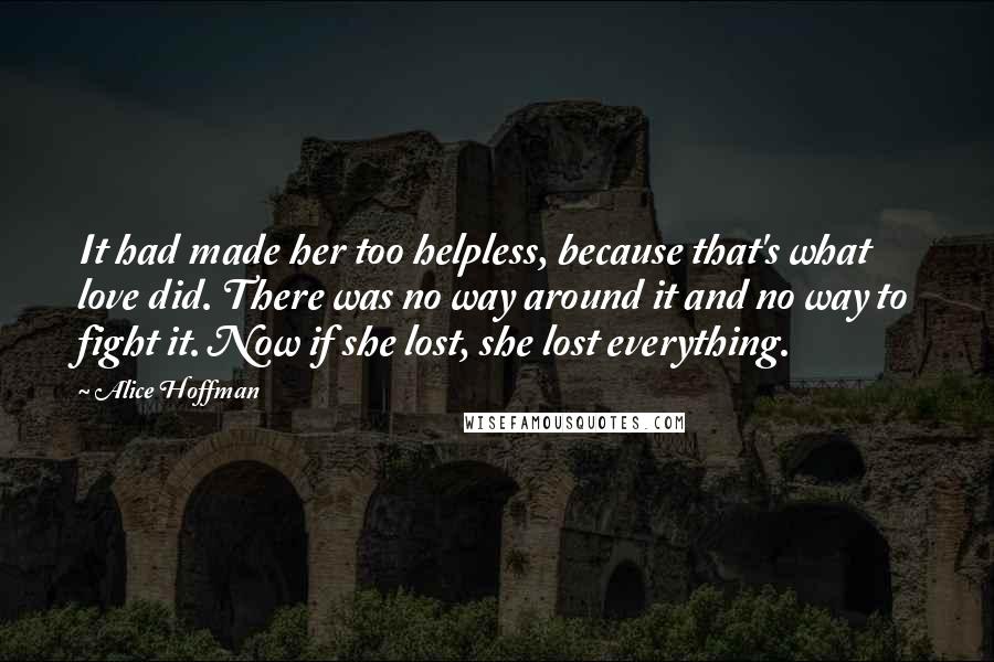 Alice Hoffman Quotes: It had made her too helpless, because that's what love did. There was no way around it and no way to fight it. Now if she lost, she lost everything.