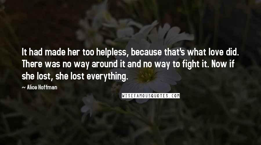 Alice Hoffman Quotes: It had made her too helpless, because that's what love did. There was no way around it and no way to fight it. Now if she lost, she lost everything.