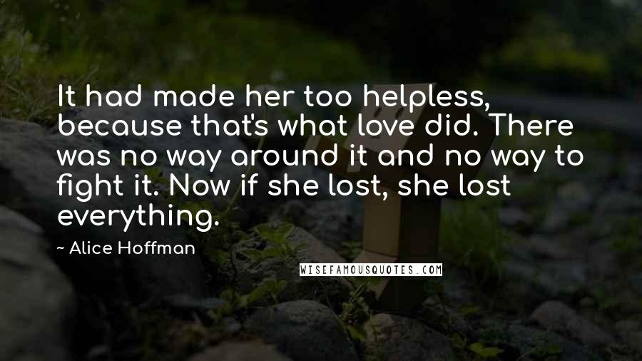 Alice Hoffman Quotes: It had made her too helpless, because that's what love did. There was no way around it and no way to fight it. Now if she lost, she lost everything.