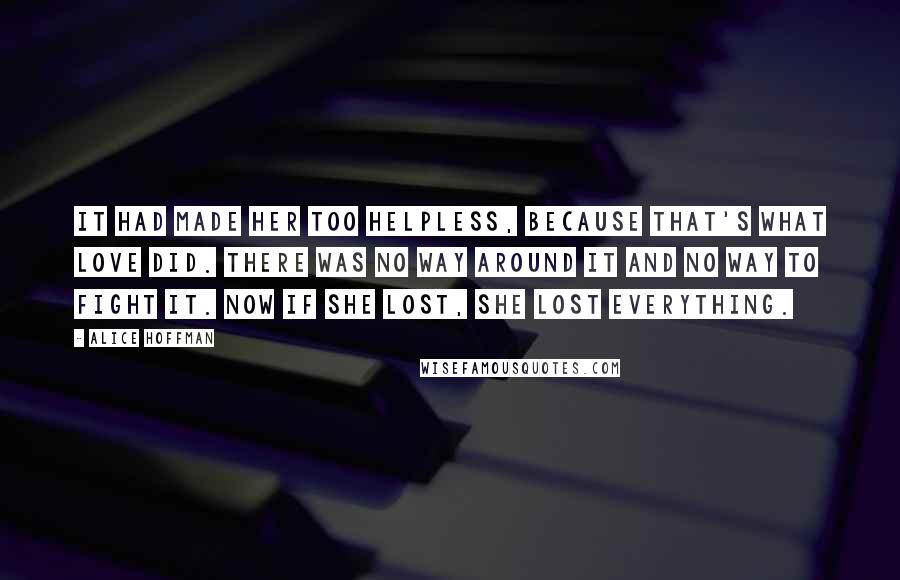 Alice Hoffman Quotes: It had made her too helpless, because that's what love did. There was no way around it and no way to fight it. Now if she lost, she lost everything.