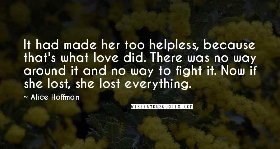 Alice Hoffman Quotes: It had made her too helpless, because that's what love did. There was no way around it and no way to fight it. Now if she lost, she lost everything.