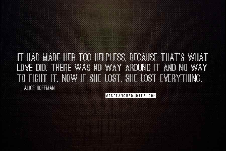 Alice Hoffman Quotes: It had made her too helpless, because that's what love did. There was no way around it and no way to fight it. Now if she lost, she lost everything.