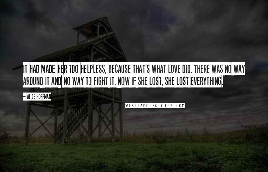 Alice Hoffman Quotes: It had made her too helpless, because that's what love did. There was no way around it and no way to fight it. Now if she lost, she lost everything.