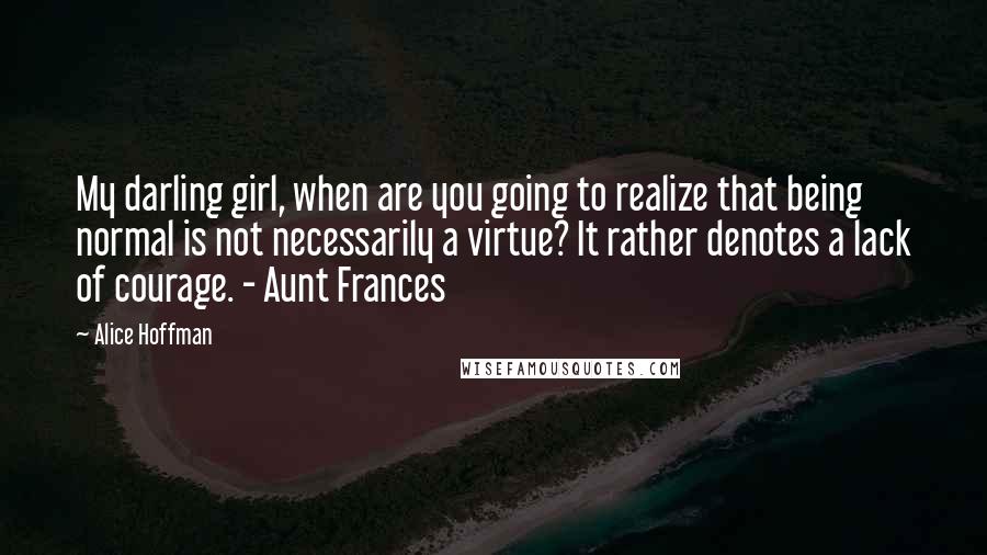 Alice Hoffman Quotes: My darling girl, when are you going to realize that being normal is not necessarily a virtue? It rather denotes a lack of courage. - Aunt Frances