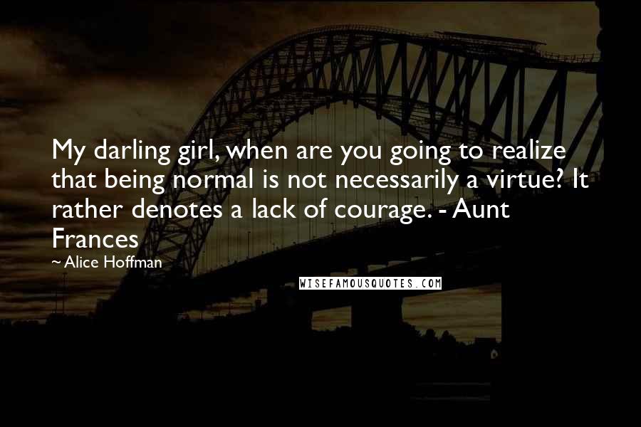 Alice Hoffman Quotes: My darling girl, when are you going to realize that being normal is not necessarily a virtue? It rather denotes a lack of courage. - Aunt Frances