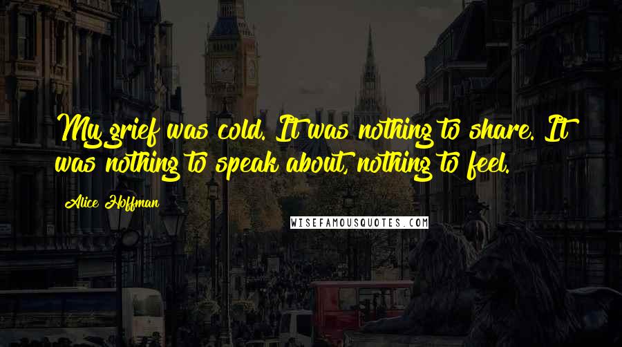 Alice Hoffman Quotes: My grief was cold. It was nothing to share. It was nothing to speak about, nothing to feel.