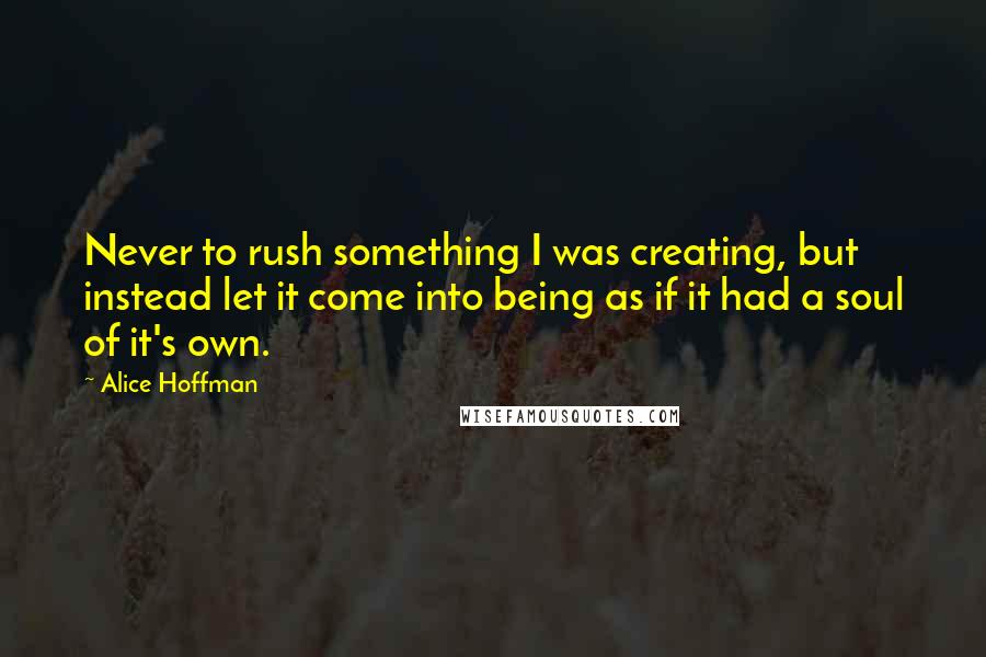 Alice Hoffman Quotes: Never to rush something I was creating, but instead let it come into being as if it had a soul of it's own.