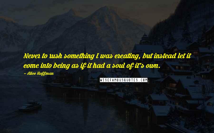 Alice Hoffman Quotes: Never to rush something I was creating, but instead let it come into being as if it had a soul of it's own.