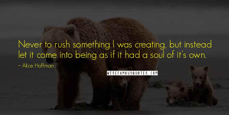 Alice Hoffman Quotes: Never to rush something I was creating, but instead let it come into being as if it had a soul of it's own.