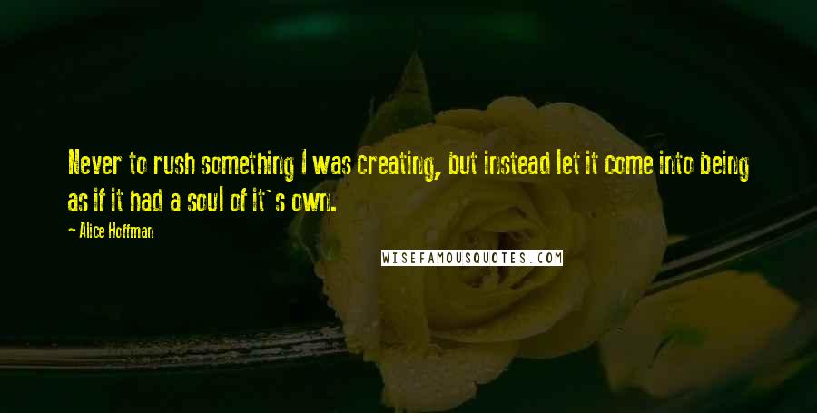 Alice Hoffman Quotes: Never to rush something I was creating, but instead let it come into being as if it had a soul of it's own.