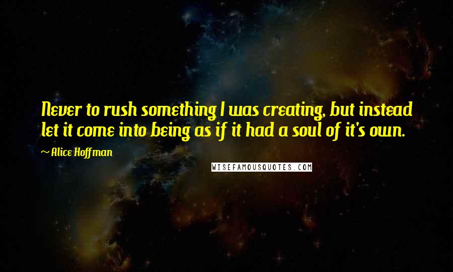 Alice Hoffman Quotes: Never to rush something I was creating, but instead let it come into being as if it had a soul of it's own.