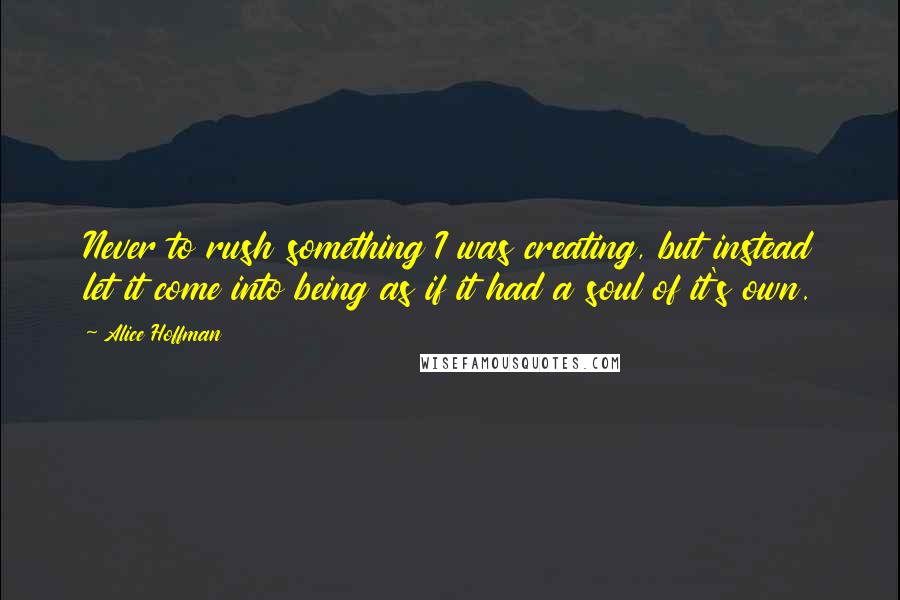 Alice Hoffman Quotes: Never to rush something I was creating, but instead let it come into being as if it had a soul of it's own.