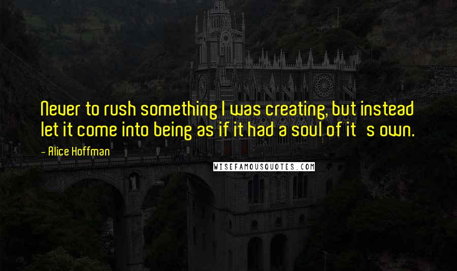 Alice Hoffman Quotes: Never to rush something I was creating, but instead let it come into being as if it had a soul of it's own.