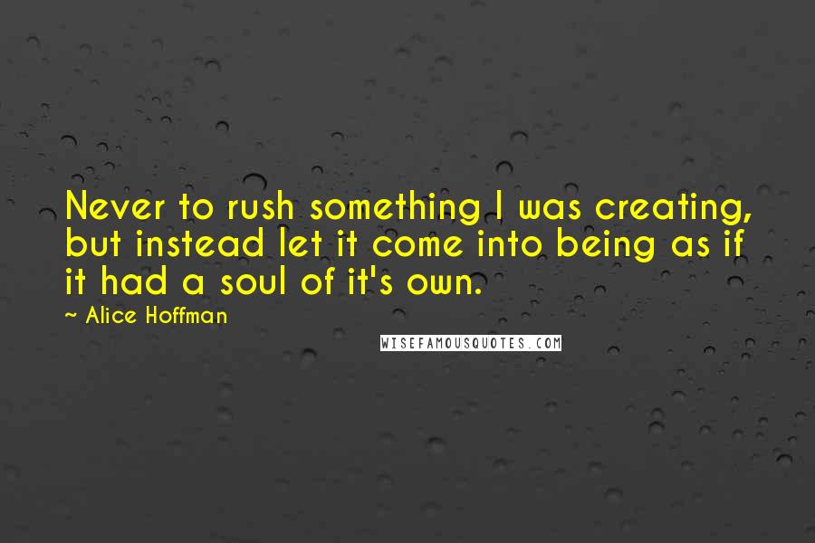 Alice Hoffman Quotes: Never to rush something I was creating, but instead let it come into being as if it had a soul of it's own.