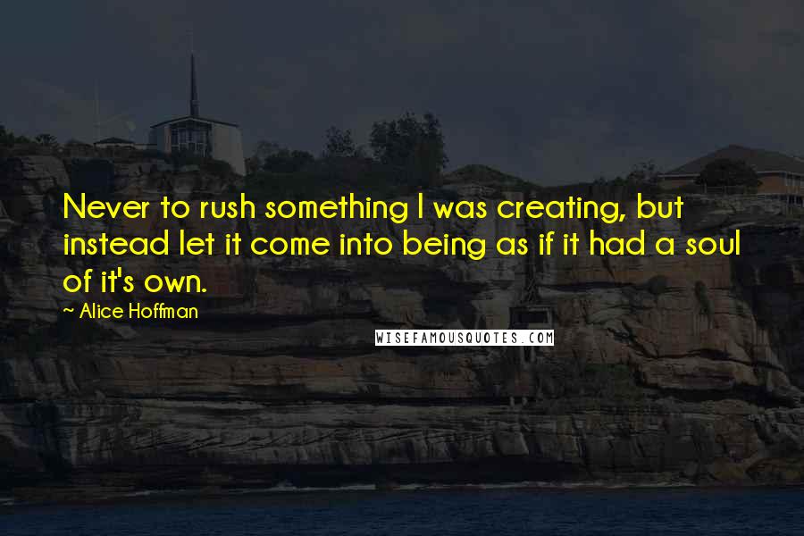 Alice Hoffman Quotes: Never to rush something I was creating, but instead let it come into being as if it had a soul of it's own.