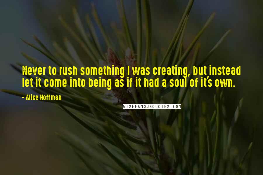 Alice Hoffman Quotes: Never to rush something I was creating, but instead let it come into being as if it had a soul of it's own.