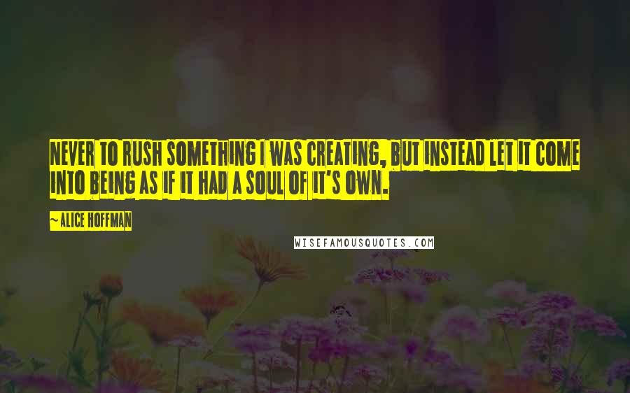 Alice Hoffman Quotes: Never to rush something I was creating, but instead let it come into being as if it had a soul of it's own.