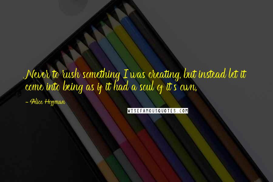 Alice Hoffman Quotes: Never to rush something I was creating, but instead let it come into being as if it had a soul of it's own.