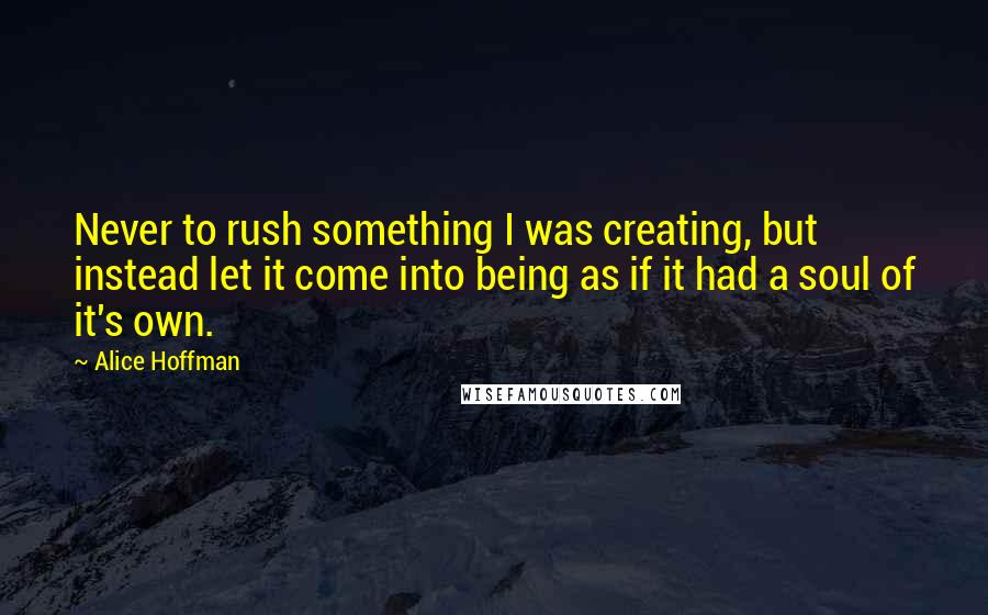 Alice Hoffman Quotes: Never to rush something I was creating, but instead let it come into being as if it had a soul of it's own.