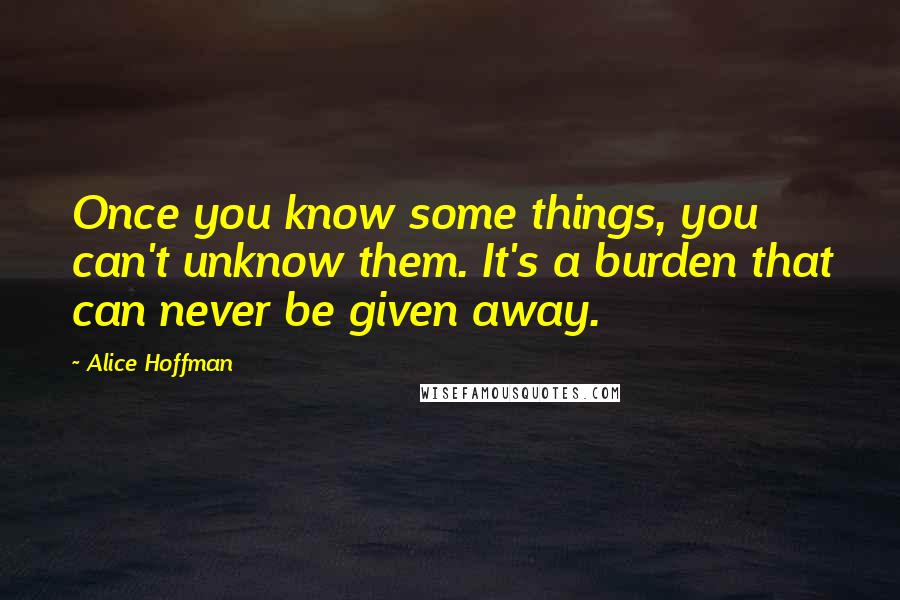 Alice Hoffman Quotes: Once you know some things, you can't unknow them. It's a burden that can never be given away.