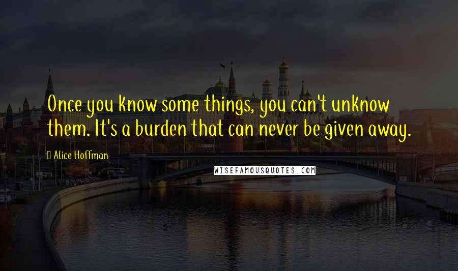 Alice Hoffman Quotes: Once you know some things, you can't unknow them. It's a burden that can never be given away.