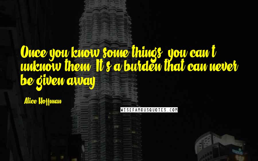 Alice Hoffman Quotes: Once you know some things, you can't unknow them. It's a burden that can never be given away.