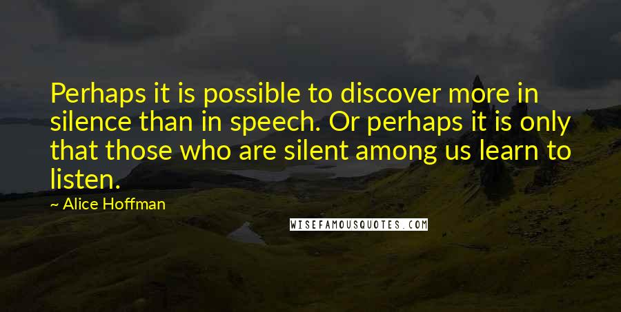 Alice Hoffman Quotes: Perhaps it is possible to discover more in silence than in speech. Or perhaps it is only that those who are silent among us learn to listen.