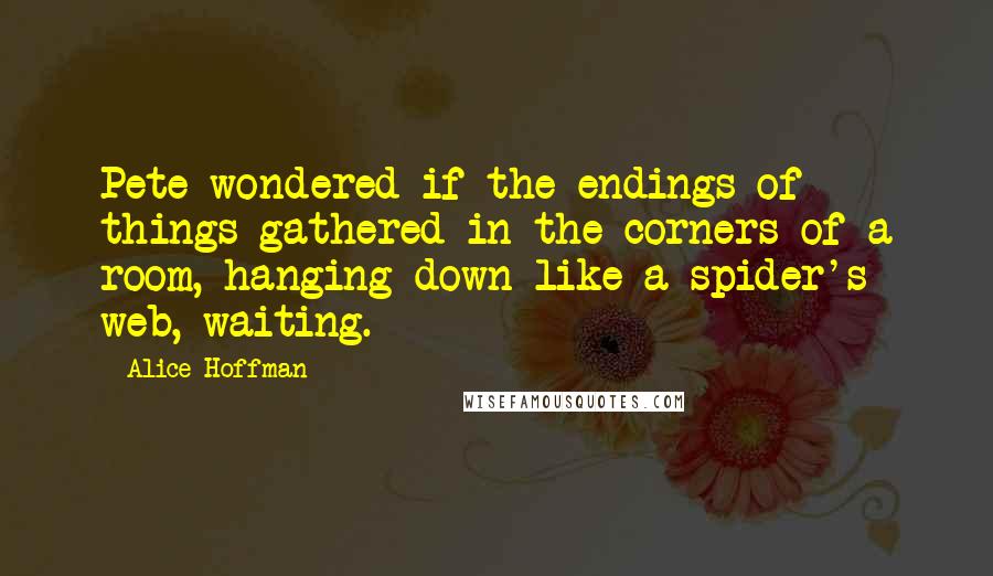Alice Hoffman Quotes: Pete wondered if the endings of things gathered in the corners of a room, hanging down like a spider's web, waiting.