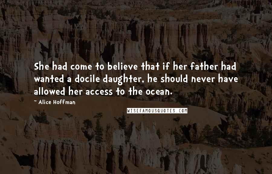 Alice Hoffman Quotes: She had come to believe that if her father had wanted a docile daughter, he should never have allowed her access to the ocean.