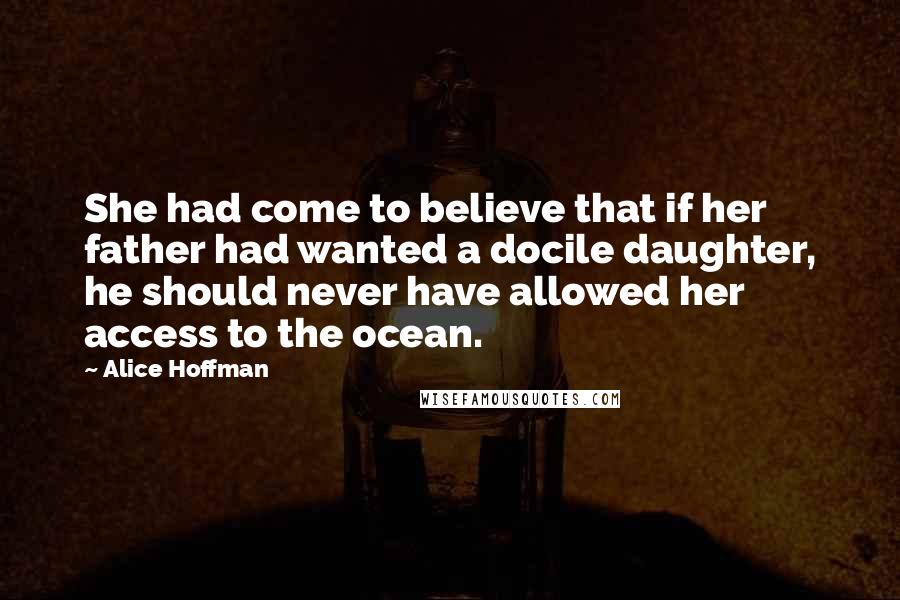 Alice Hoffman Quotes: She had come to believe that if her father had wanted a docile daughter, he should never have allowed her access to the ocean.