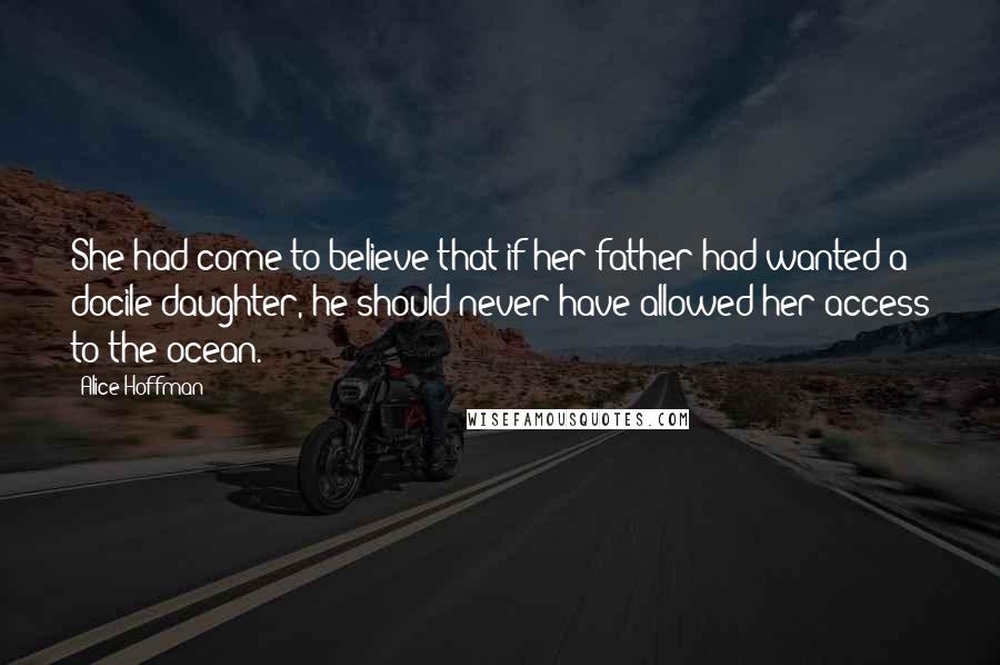 Alice Hoffman Quotes: She had come to believe that if her father had wanted a docile daughter, he should never have allowed her access to the ocean.