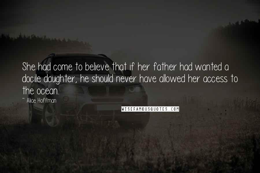 Alice Hoffman Quotes: She had come to believe that if her father had wanted a docile daughter, he should never have allowed her access to the ocean.