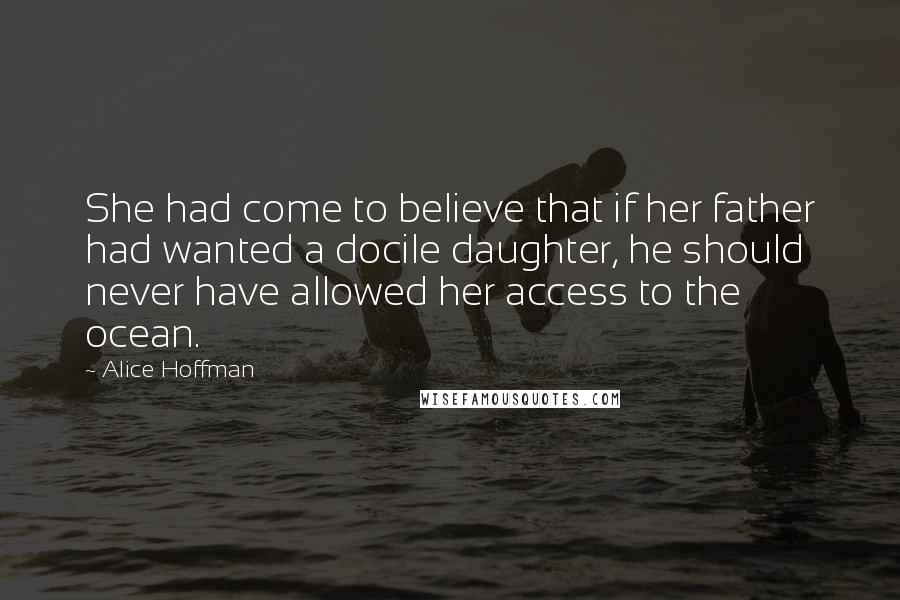 Alice Hoffman Quotes: She had come to believe that if her father had wanted a docile daughter, he should never have allowed her access to the ocean.