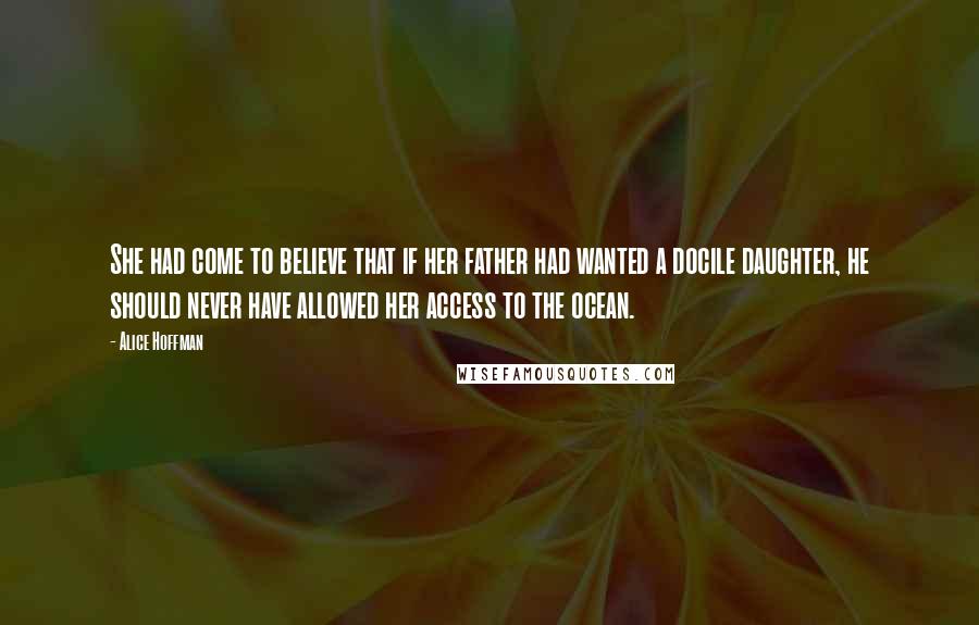 Alice Hoffman Quotes: She had come to believe that if her father had wanted a docile daughter, he should never have allowed her access to the ocean.