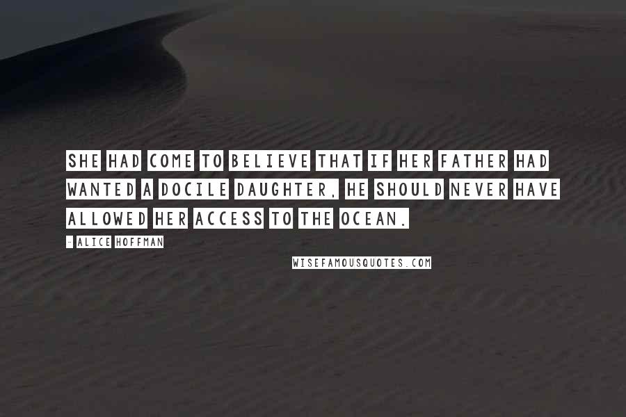 Alice Hoffman Quotes: She had come to believe that if her father had wanted a docile daughter, he should never have allowed her access to the ocean.