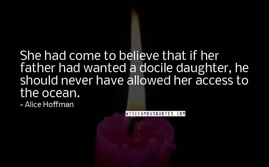 Alice Hoffman Quotes: She had come to believe that if her father had wanted a docile daughter, he should never have allowed her access to the ocean.