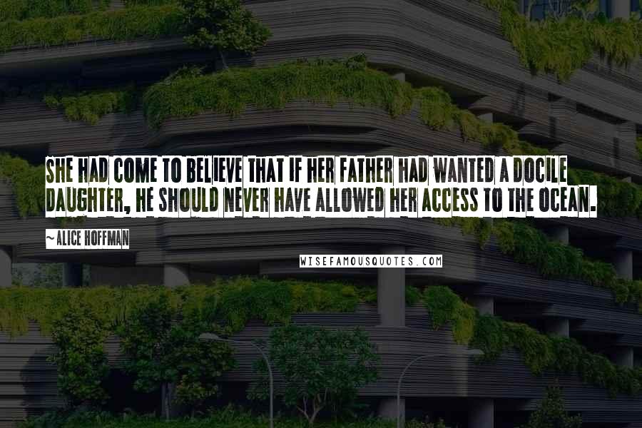 Alice Hoffman Quotes: She had come to believe that if her father had wanted a docile daughter, he should never have allowed her access to the ocean.