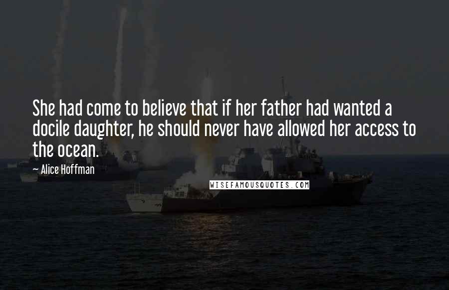 Alice Hoffman Quotes: She had come to believe that if her father had wanted a docile daughter, he should never have allowed her access to the ocean.