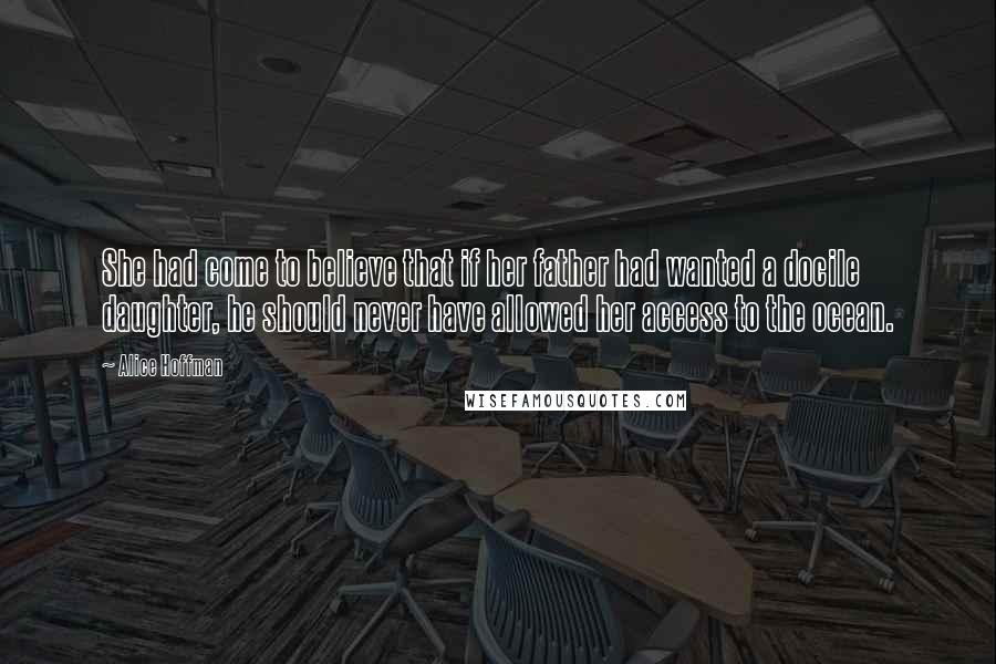 Alice Hoffman Quotes: She had come to believe that if her father had wanted a docile daughter, he should never have allowed her access to the ocean.