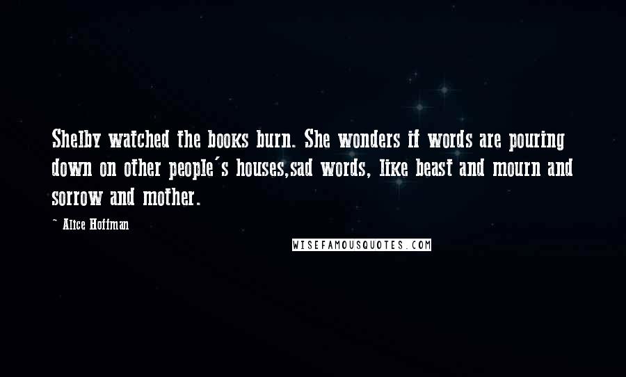 Alice Hoffman Quotes: Shelby watched the books burn. She wonders if words are pouring down on other people's houses,sad words, like beast and mourn and sorrow and mother.