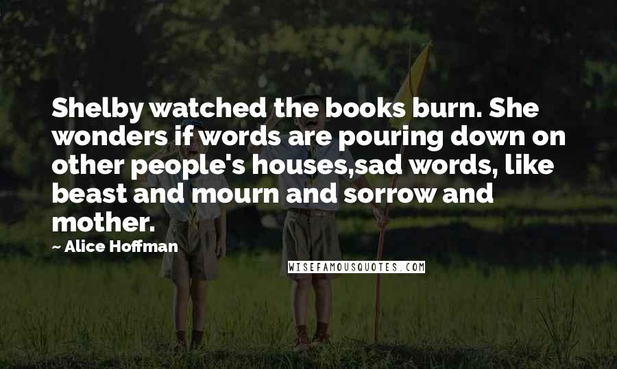 Alice Hoffman Quotes: Shelby watched the books burn. She wonders if words are pouring down on other people's houses,sad words, like beast and mourn and sorrow and mother.